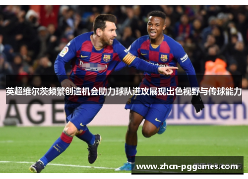 英超维尔茨频繁创造机会助力球队进攻展现出色视野与传球能力