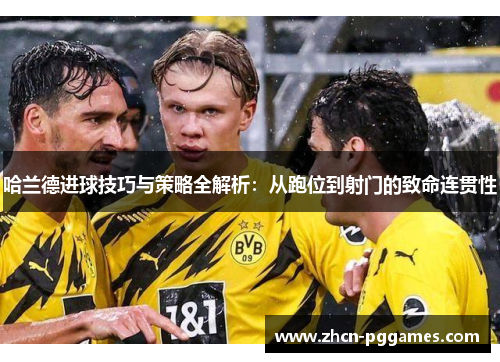 哈兰德进球技巧与策略全解析：从跑位到射门的致命连贯性