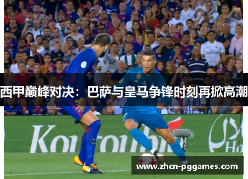 西甲巅峰对决：巴萨与皇马争锋时刻再掀高潮