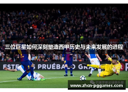 三位巨星如何深刻塑造西甲历史与未来发展的进程