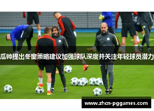 瓜帅提出冬窗策略建议加强球队深度并关注年轻球员潜力