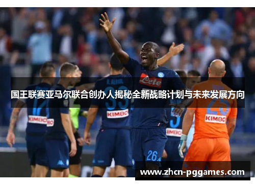 国王联赛亚马尔联合创办人揭秘全新战略计划与未来发展方向