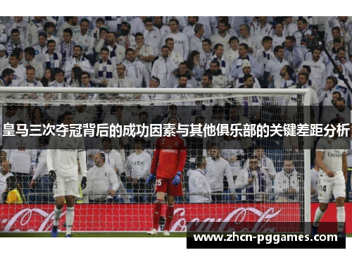 皇马三次夺冠背后的成功因素与其他俱乐部的关键差距分析