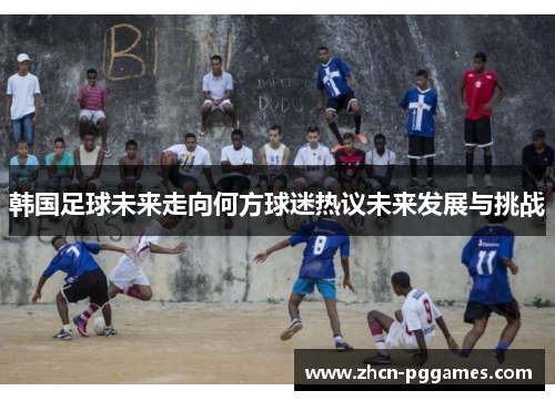韩国足球未来走向何方球迷热议未来发展与挑战