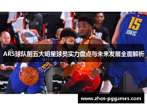 ARS球队前五大明星球员实力盘点与未来发展全面解析