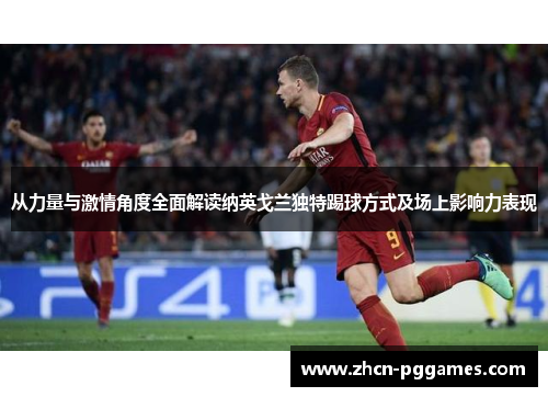 从力量与激情角度全面解读纳英戈兰独特踢球方式及场上影响力表现
