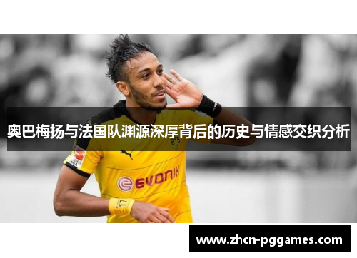 奥巴梅扬与法国队渊源深厚背后的历史与情感交织分析