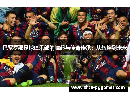巴塞罗那足球俱乐部的崛起与传奇传承：从辉煌到未来