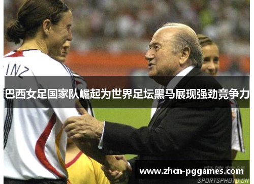 巴西女足国家队崛起为世界足坛黑马展现强劲竞争力